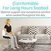 Comfortable for long hours seated. Optimal support and exceptional comfort when seated throughout the day